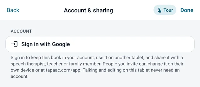 Tap AAC’s Account and sharing screen: Sign in with Google, to keep the book in your account, use it on another tablet and share it with a speech therapist, teacher or family member. Talking and editing on this tablet never need an account.